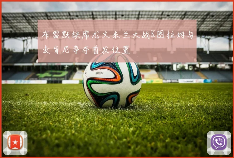 布雷默缺席尤文米兰大战K图拉姆与麦肯尼争夺首发位置