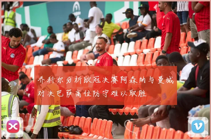 乔科尔分析欧冠决赛阿森纳与曼城对决巴萨高位防守难以取胜