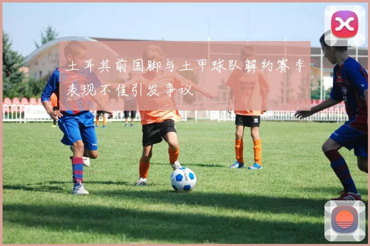 土耳其前国脚与土甲球队解约赛季表现不佳引发争议