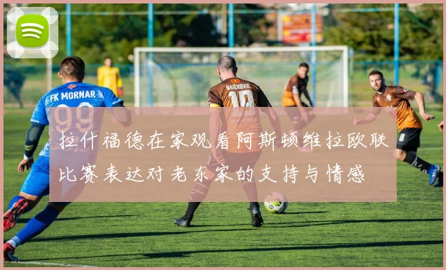 拉什福德在家观看阿斯顿维拉欧联比赛表达对老东家的支持与情感