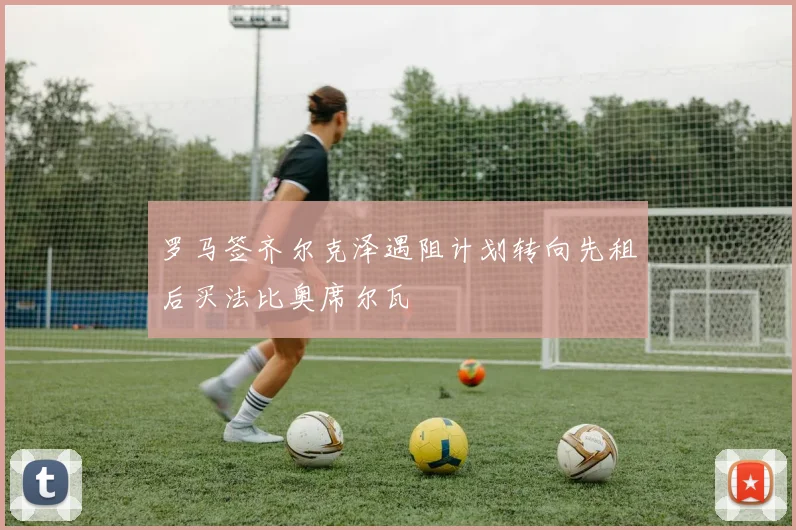 罗马签齐尔克泽遇阻计划转向先租后买法比奥席尔瓦