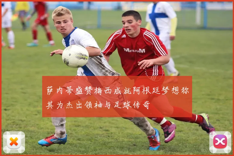 萨内蒂盛赞梅西成就阿根廷梦想称其为杰出领袖与足球传奇