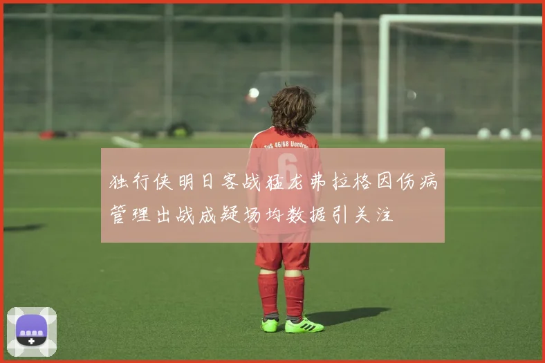 独行侠明日客战猛龙弗拉格因伤病管理出战成疑场均数据引关注