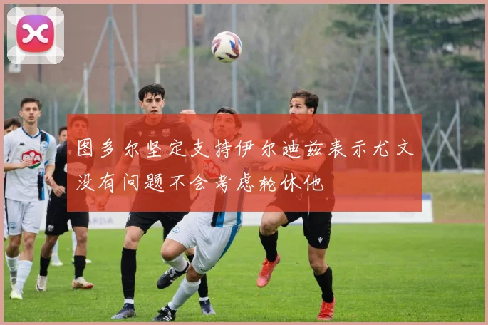 图多尔坚定支持伊尔迪兹表示尤文没有问题不会考虑轮休他
