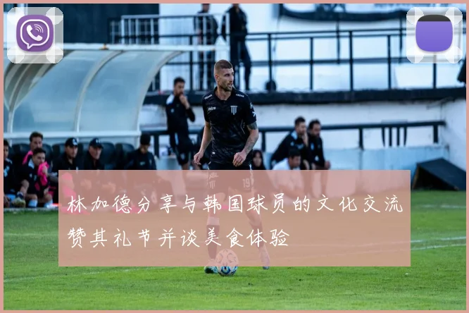 林加德分享与韩国球员的文化交流赞其礼节并谈美食体验