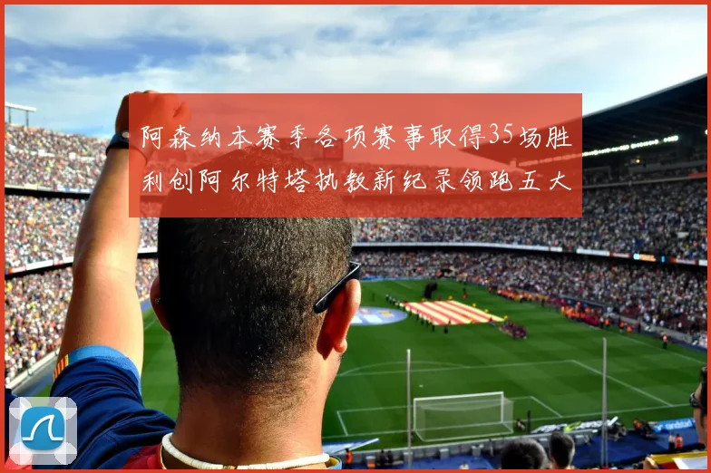 阿森纳本赛季各项赛事取得35场胜利创阿尔特塔执教新纪录领跑五大联赛