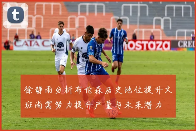 徐静雨分析布伦森历史地位提升文班尚需努力提升产量与未来潜力