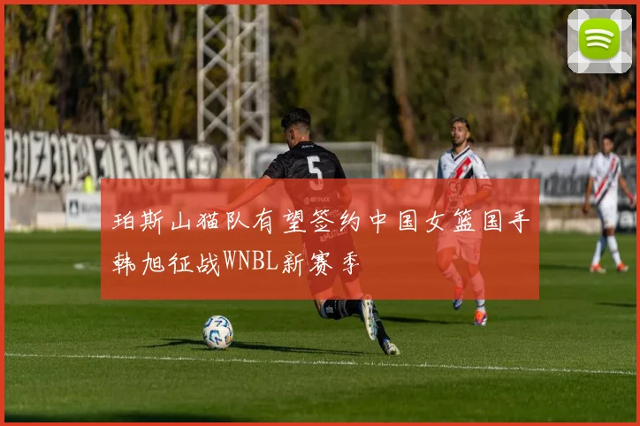 珀斯山猫队有望签约中国女篮国手韩旭征战WNBL新赛季