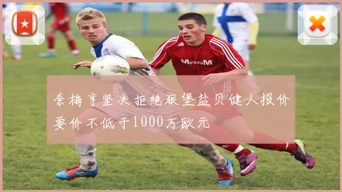奈梅亨坚决拒绝狼堡盐贝健人报价要价不低于1000万欧元