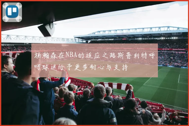 杨瀚森在NBA的适应之路斯普利特呼吁球迷给予更多耐心与支持