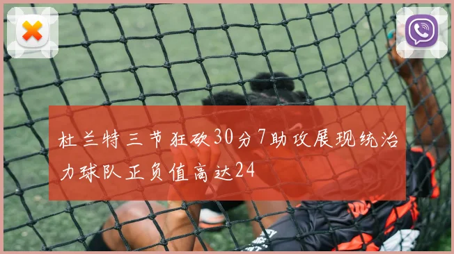 杜兰特三节狂砍30分7助攻展现统治力球队正负值高达24