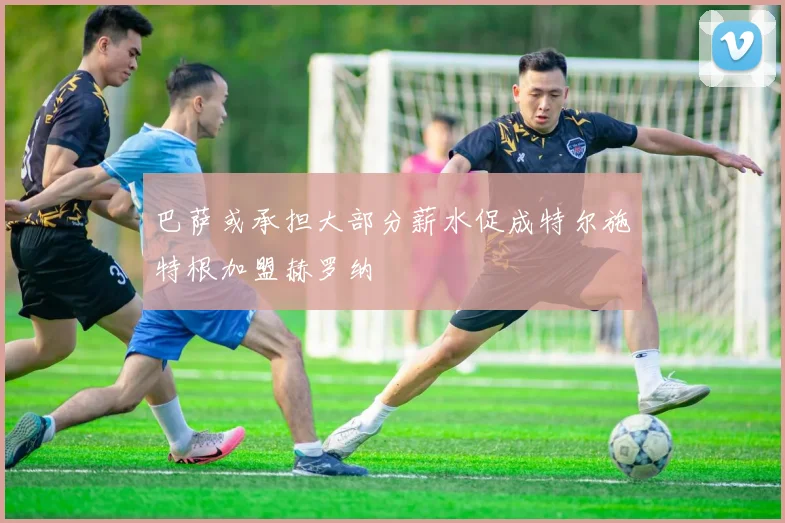 巴萨或承担大部分薪水促成特尔施特根加盟赫罗纳
