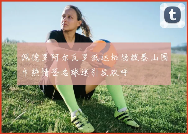 佩德罗阿尔瓦罗抵达机场披泰山围巾热情签名球迷引发欢呼