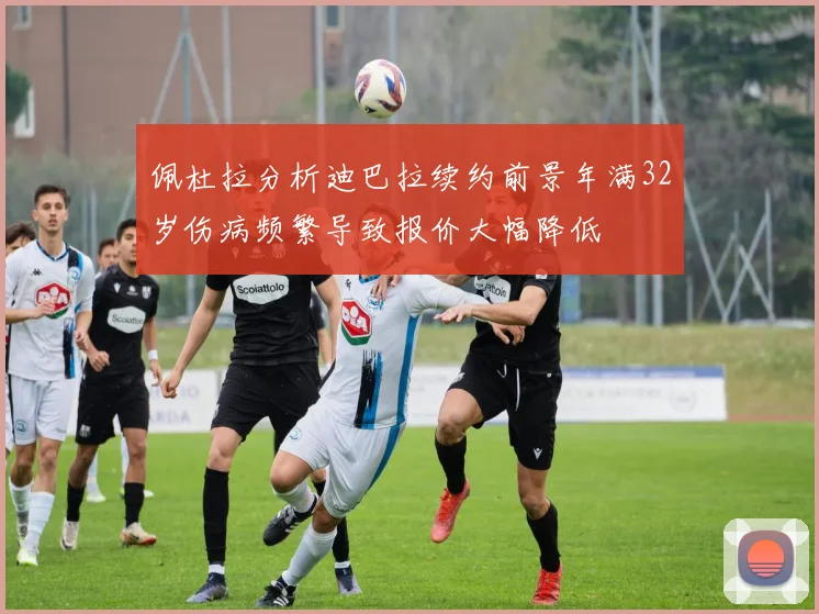 佩杜拉分析迪巴拉续约前景年满32岁伤病频繁导致报价大幅降低