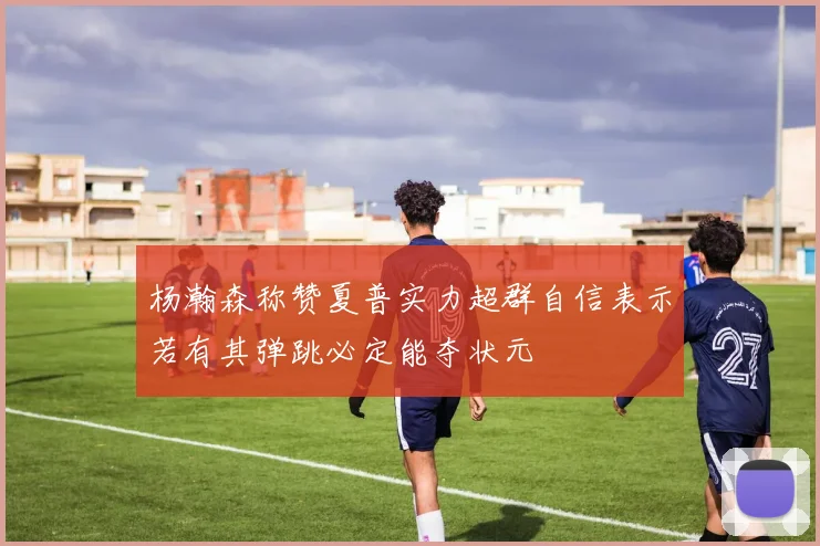 杨瀚森称赞夏普实力超群自信表示若有其弹跳必定能夺状元