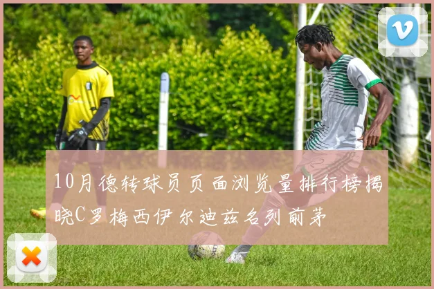 10月德转球员页面浏览量排行榜揭晓C罗梅西伊尔迪兹名列前茅
