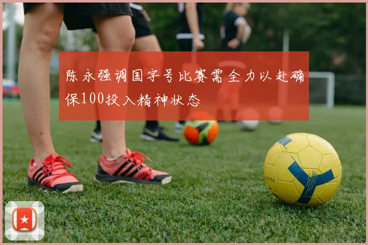 陈永强调国字号比赛需全力以赴确保100投入精神状态