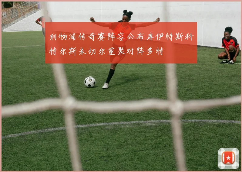 利物浦传奇赛阵容公布库伊特斯科特尔斯米切尔重聚对阵多特