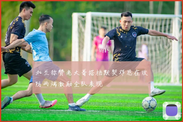 加兰称赞老大哥搭档默契邓恩在攻防两端激励全队表现