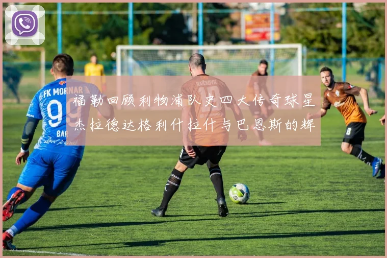 福勒回顾利物浦队史四大传奇球星杰拉德达格利什拉什与巴恩斯的辉煌成就