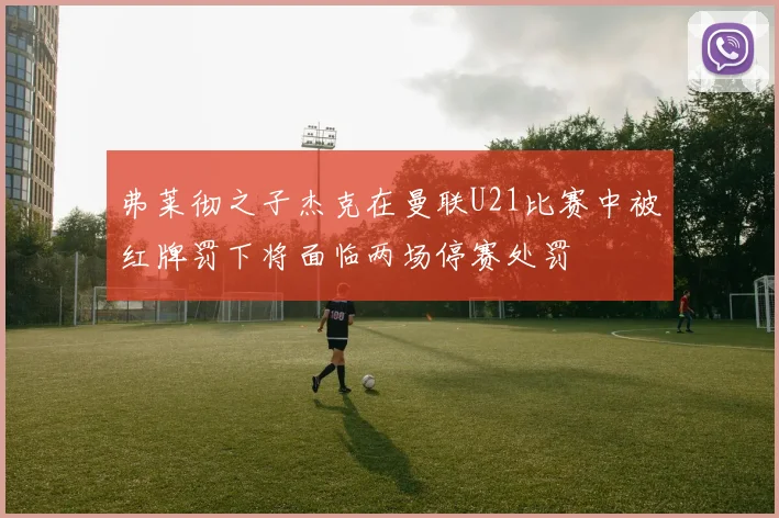 弗莱彻之子杰克在曼联U21比赛中被红牌罚下将面临两场停赛处罚