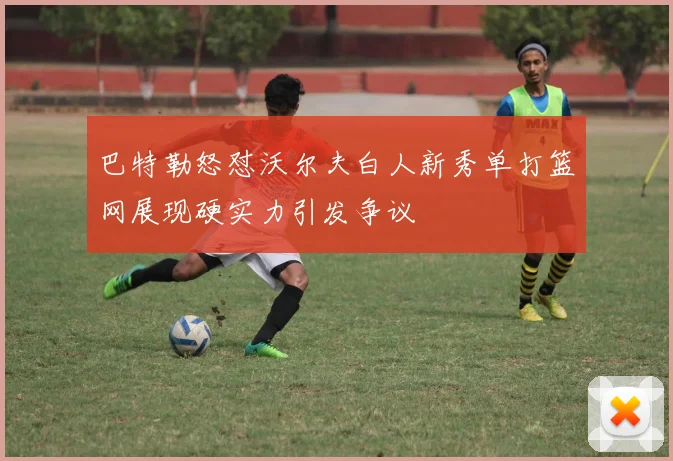 巴特勒怒怼沃尔夫白人新秀单打篮网展现硬实力引发争议
