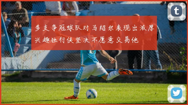 多支争冠球队对马绍尔表现出浓厚兴趣独行侠坚决不愿意交易他
