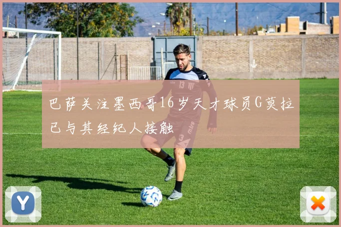 巴萨关注墨西哥16岁天才球员G莫拉已与其经纪人接触