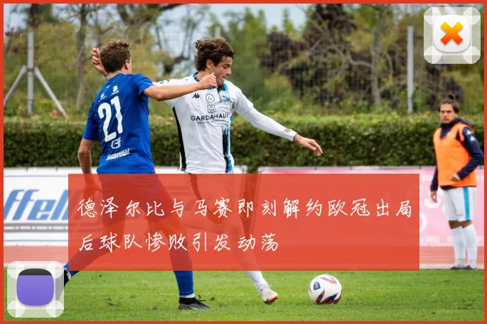 德泽尔比与马赛即刻解约欧冠出局后球队惨败引发动荡