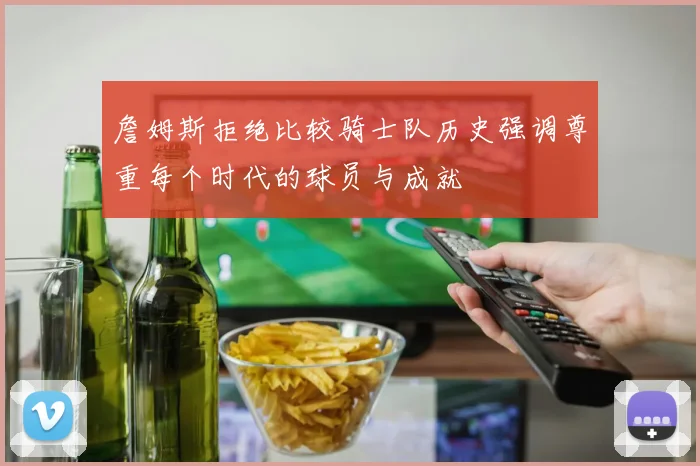 詹姆斯拒绝比较骑士队历史强调尊重每个时代的球员与成就