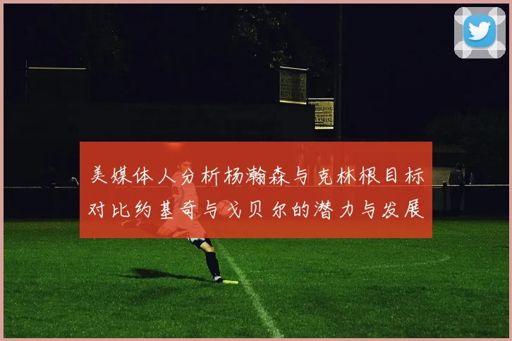 美媒体人分析杨瀚森与克林根目标对比约基奇与戈贝尔的潜力与发展方向