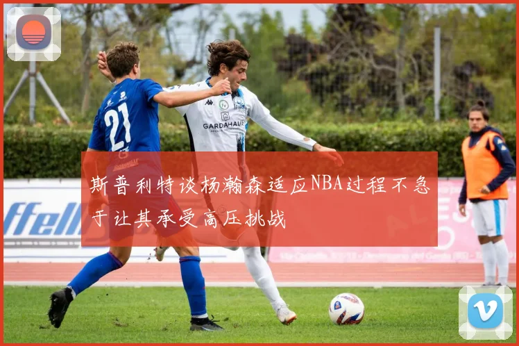 斯普利特谈杨瀚森适应NBA过程不急于让其承受高压挑战