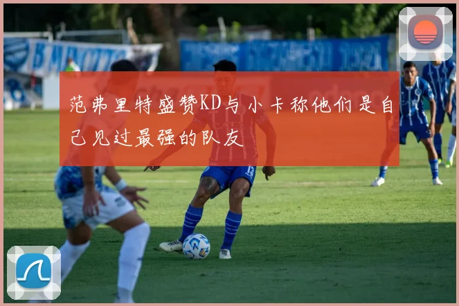 范弗里特盛赞KD与小卡称他们是自己见过最强的队友