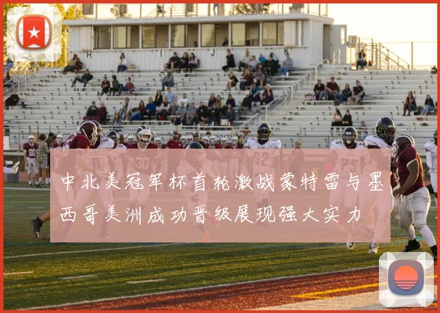 中北美冠军杯首轮激战蒙特雷与墨西哥美洲成功晋级展现强大实力
