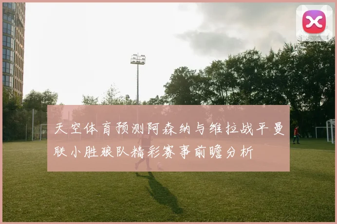 天空体育预测阿森纳与维拉战平曼联小胜狼队精彩赛事前瞻分析