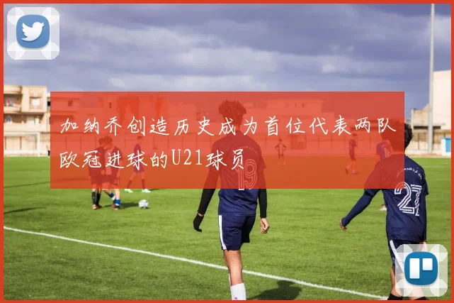 加纳乔创造历史成为首位代表两队欧冠进球的U21球员