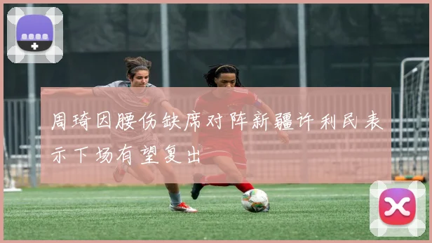 周琦因腰伤缺席对阵新疆许利民表示下场有望复出