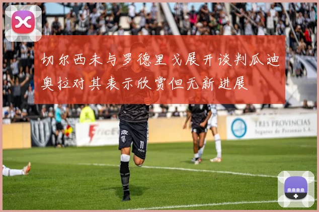 切尔西未与罗德里戈展开谈判瓜迪奥拉对其表示欣赏但无新进展