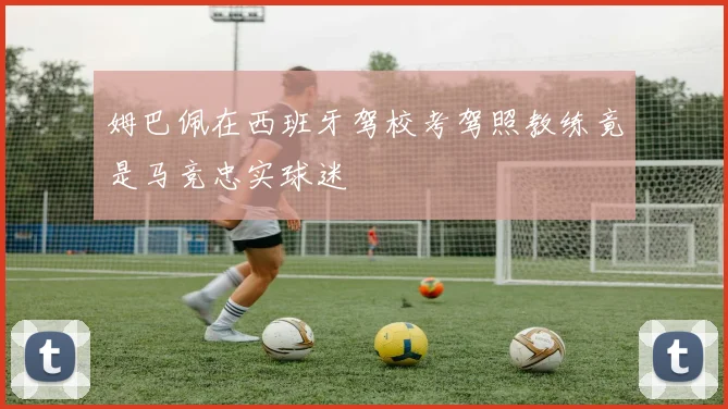 姆巴佩在西班牙驾校考驾照教练竟是马竞忠实球迷