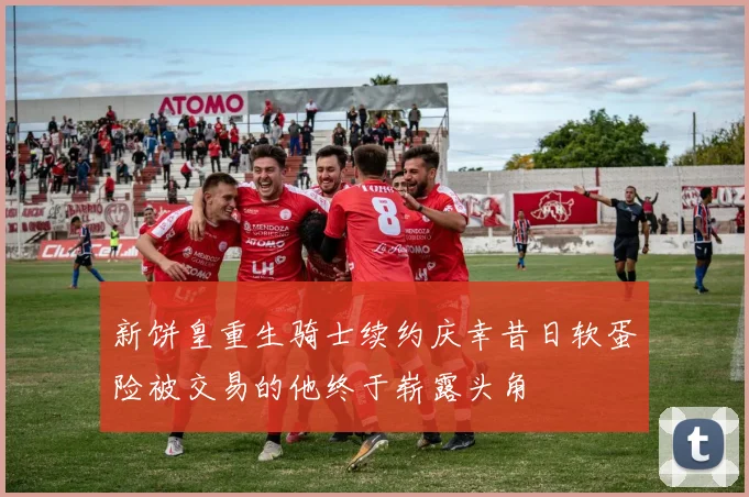 新饼皇重生骑士续约庆幸昔日软蛋险被交易的他终于崭露头角